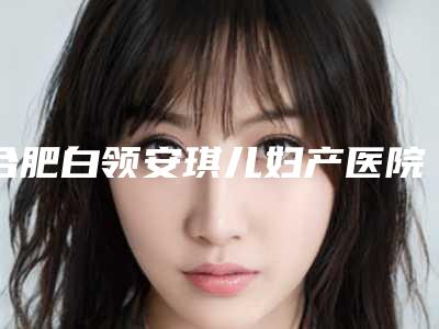 合肥白领安琪儿妇产医院医疗美容科,安医大一附院整形美容中心技术口碑一对一了解