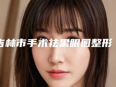 吉林市手术祛黑眼圈整形医院排名榜抢手推荐(江城王泉祥医疗美容门诊部公立口碑好)