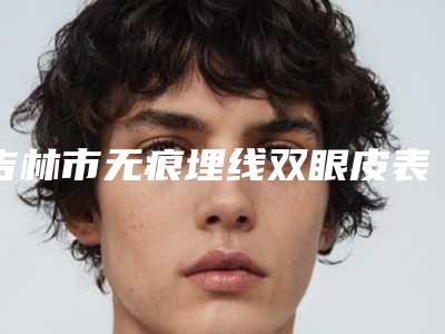 吉林市无痕埋线双眼皮表价格(费用)清单2025版来袭-吉林市无痕埋线双眼皮表价格费用怎么样