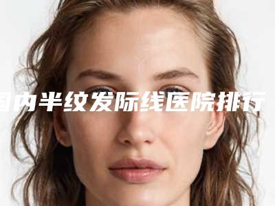 国内半纹发际线医院排行榜:半纹发际线医院top50强整理推荐