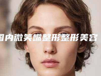 国内微笑嘴整形整形美容医院：微笑嘴整形医院前50位公立私立盘点