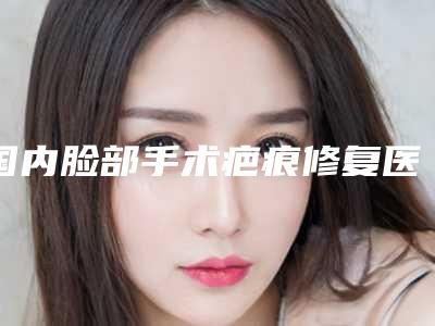 国内脸部手术疤痕修复医院哪家强:脸部手术疤痕修复医院前50名单换新啦