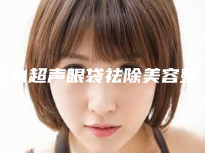 国内超声眼袋祛除美容整形医院:超声眼袋祛除医院top50强评价高