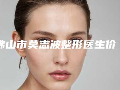 佛山市莫志波整形医生价格(收费标准)详细曝光