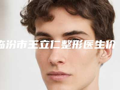 临汾市王立仁整形医生价位表2025正版免费获取