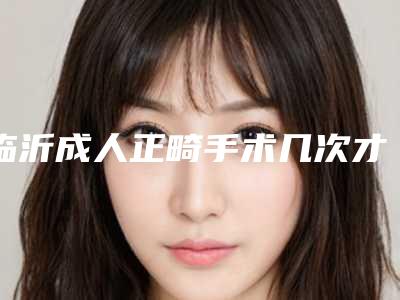 临沂成人正畸手术几次才能看见效果