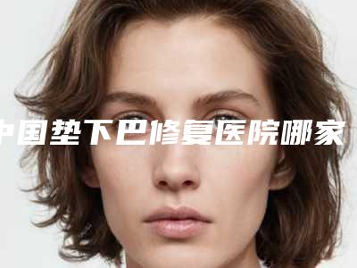 中国垫下巴修复医院哪家强:垫下巴修复医院前50强专业资料