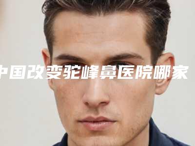 中国改变驼峰鼻医院哪家好：改变驼峰鼻医院前50权威综合