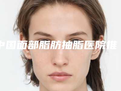 中国面部脂肪抽脂医院推荐:面部脂肪抽脂医院前50口碑评测