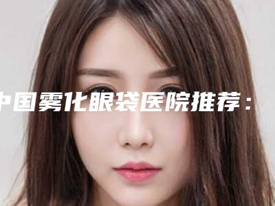 中国雾化眼袋医院推荐:雾化眼袋医院综合实力前50佳贴心推荐