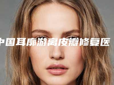中国耳廓游离皮瓣修复医院推荐:耳廓游离皮瓣修复医院前50佳良心名单来啦