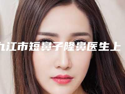 九江市短鼻子隆鼻医生上榜名单公立私立严选推荐-程飞燕医生尽显各大特色