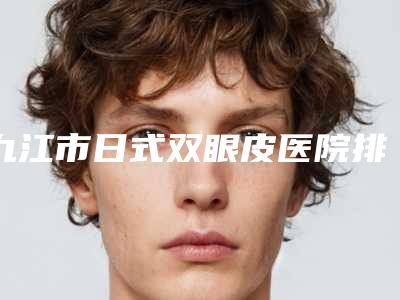 九江市日式双眼皮医院排名榜前10名一览表查收-九江市日式双眼皮整形医院