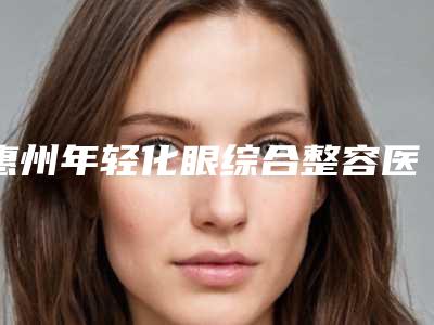 惠州年轻化眼综合整容医院排行榜前五强技术出挑,惠州元辰医疗美容医院明白人说价格实惠