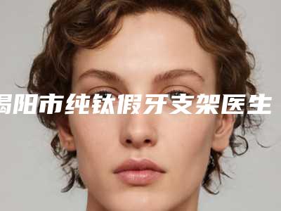 揭阳市纯钛假牙支架医生排行榜前十位超全榜单更新-揭阳市纯钛假牙支架口腔医生
