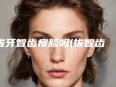 拔牙智齿瘦脸吗(拔智齿为什么瘦脸)