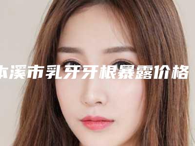 本溪市乳牙牙根暴露价格表挂号容易吗医院实力附-本溪市乳牙牙根暴露价格