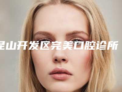昆山开发区完美口腔诊所价目表2025火速一览附二氧化钴全瓷冠案例