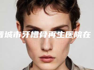 晋城市牙槽骨再生医院在榜名单比较看好(晋城市牙槽骨再生口腔医院医生实力测评 网友反馈)