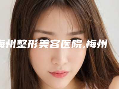 梅州整形美容医院,梅州爱丽诺美容整形门诊部哪个医院好附案例