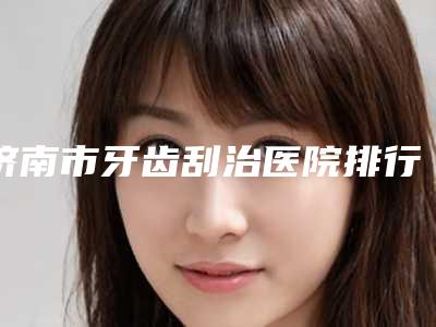 济南市牙齿刮治医院排行综合实力前十佳大曝光（济南市牙齿刮治口腔医院分享排名前四口碑）