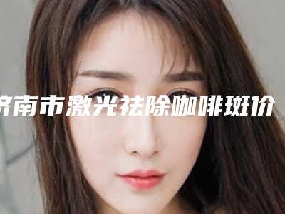 济南市激光祛除咖啡斑价格表2025版收费公示-济南市激光祛除咖啡斑失败了修复一般要多少钱
