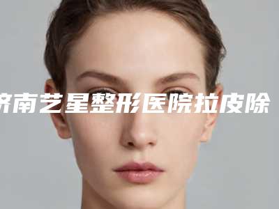 济南艺星整形医院拉皮除皱案例曝光内附体验对比图
