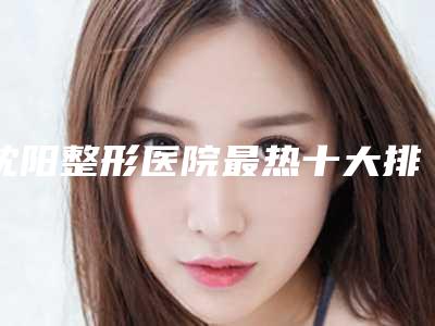 沈阳整形医院最热十大排名名单公布，医院前十信息出炉