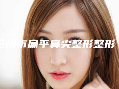 沧州市扁平鼻尖整形整形医院上榜清单前10强榜最新名单(沧州市运河区瑞美医疗美容门诊部技术好人气高)