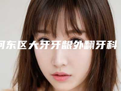 河东区大牙牙龈外翻牙科医院哪家好(密保琴口腔经验丰富)