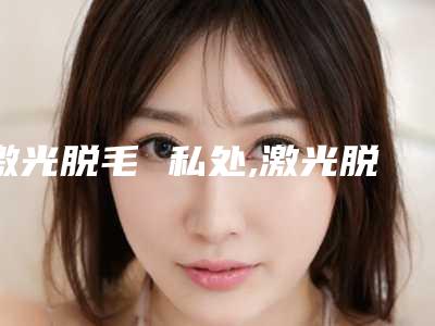 激光脱毛 私处,激光脱毛要好多钱