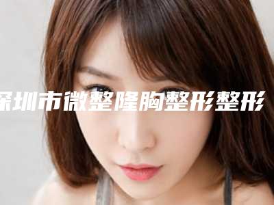 深圳市微整隆胸整形整形医生哪位技术好-陈贞医生前十详细点评