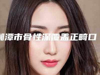 湘潭市骨性深覆盖正畸口腔医生在榜清单网友点赞推荐-湘潭市骨性深覆盖正畸医生权威靠谱价格也不贵