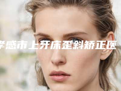 孝感市上牙床歪斜矫正医生上榜名单前十技术实力对比-孝感市上牙床歪斜矫正口腔医生