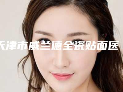 天津市威兰德全瓷贴面医院排名榜前十位哪几家更好(天津市威兰德全瓷贴面口腔医院盘点实力专家)