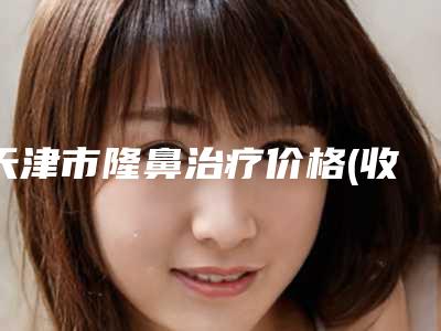 天津市隆鼻治疗价格(收费标准)在线预览-天津市隆鼻治疗美容手术要花多少钱