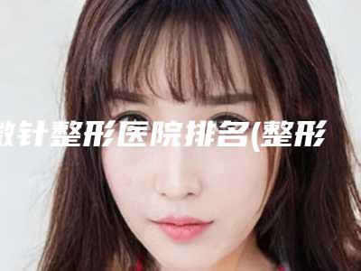 微针整形医院排名(整形医院微针价格)