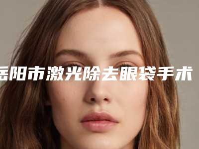 岳阳市激光除去眼袋手术价格收费表2025全面上线-岳阳市激光除去眼袋手术医院费用估计多少呢