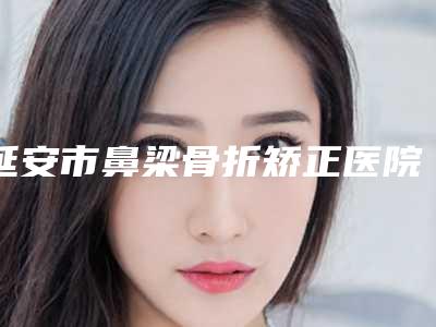 延安市鼻梁骨折矫正医院前10强强榜详解查看(延安康佼医疗美容门诊部福音榜单抢先预览)