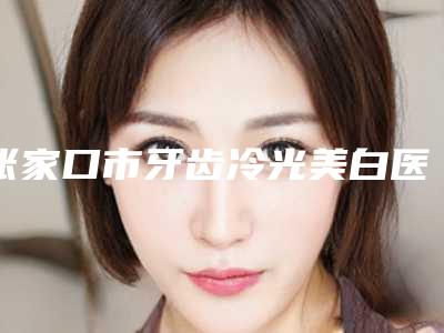 张家口市牙齿冷光美白医生上榜名单前十名不容错失-张家口市牙齿冷光美白口腔医生