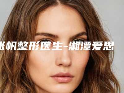 张帆整形医生-湘潭爱思特医疗美容张帆医师靠谱技术先进
