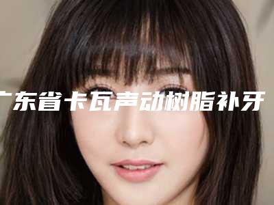 广东省卡瓦声动树脂补牙有名价格表新版上线-广东省卡瓦声动树脂补牙价格