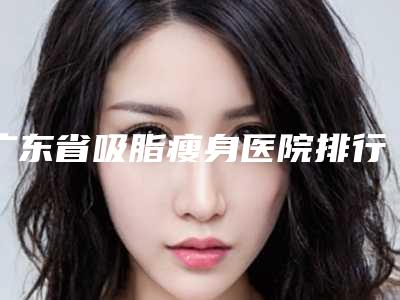 广东省吸脂瘦身医院排行榜十强一览表发布(广东省吸脂瘦身整形医院)