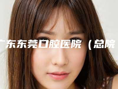 广东东莞口腔医院(总院)怎么样-费用表明细2025版详细区间在此