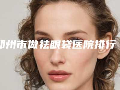 郑州市做祛眼袋医院排行榜哪里做的好-郑州市做祛眼袋整形医院