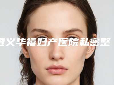 遵义华禧妇产医院私密整形科,遵义艾尚美医疗美容门诊部技术比拼