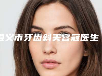 遵义市牙齿斜美容冠医生排行榜前十名详情提示-遵义市牙齿斜美容冠口腔医生