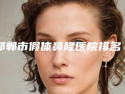 邯郸市假体鼻隆医院排名榜前十详情-邯郸市假体鼻隆整形医院