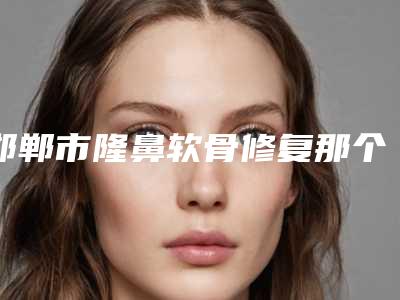 邯郸市隆鼻软骨修复那个三甲医院比较好(河北工程大学附属医院口碑评价好医生)