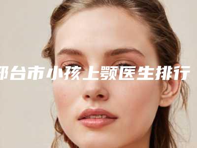 邢台市小孩上颚医生排行榜top10强口碑擅长评测-邢台市小孩上颚整形医生